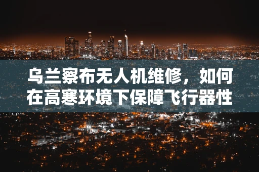 乌兰察布无人机维修，如何在高寒环境下保障飞行器性能？