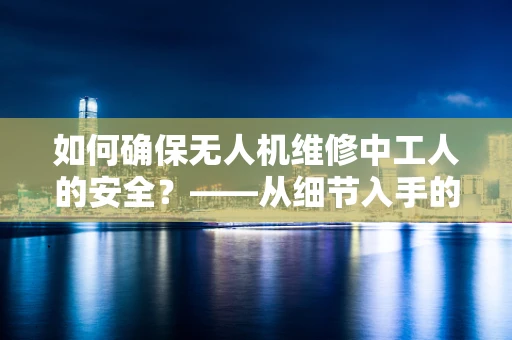 如何确保无人机维修中工人的安全？——从细节入手的无人机维修安全策略