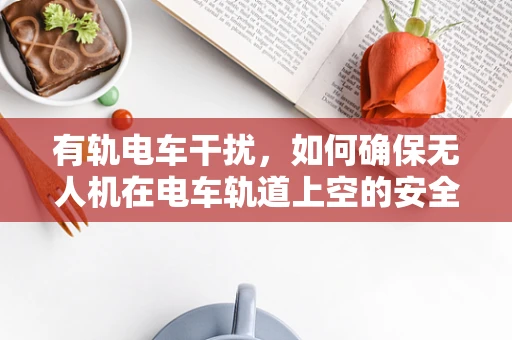 有轨电车干扰，如何确保无人机在电车轨道上空的安全飞行？