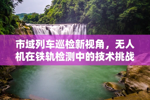 市域列车巡检新视角，无人机在铁轨检测中的技术挑战与解决方案