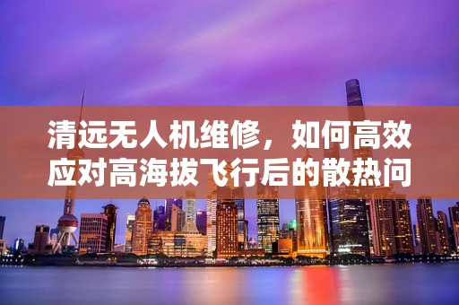 清远无人机维修，如何高效应对高海拔飞行后的散热问题？
