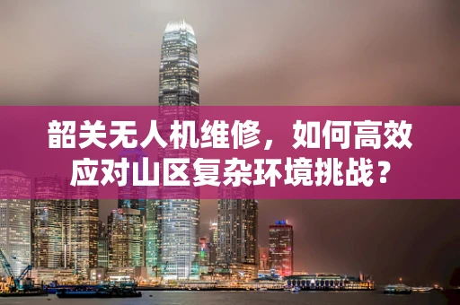 韶关无人机维修，如何高效应对山区复杂环境挑战？