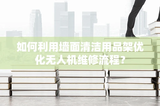 如何利用墙面清洁用品架优化无人机维修流程？