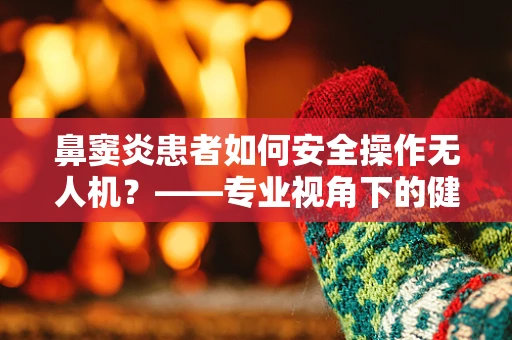 鼻窦炎患者如何安全操作无人机？——专业视角下的健康考量