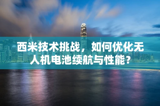 西米技术挑战，如何优化无人机电池续航与性能？