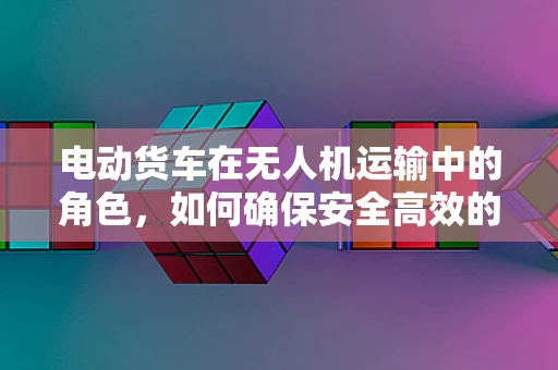 电动货车在无人机运输中的角色，如何确保安全高效的物流？