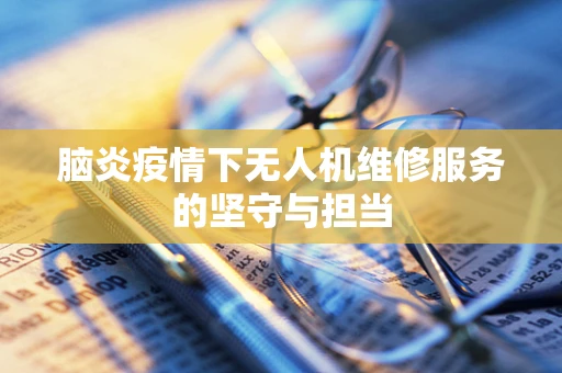 脑炎疫情下无人机维修服务的坚守与担当