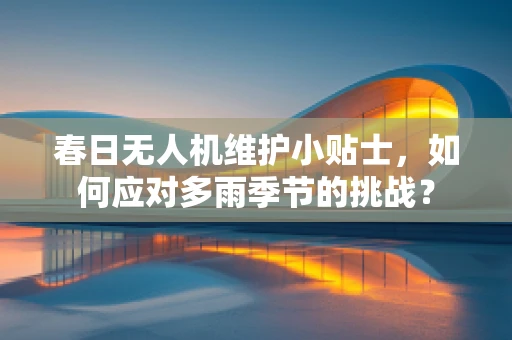 春日无人机维护小贴士，如何应对多雨季节的挑战？