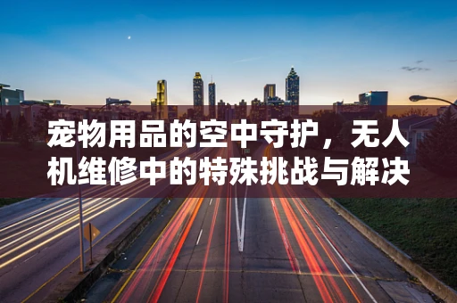 宠物用品的空中守护，无人机维修中的特殊挑战与解决方案