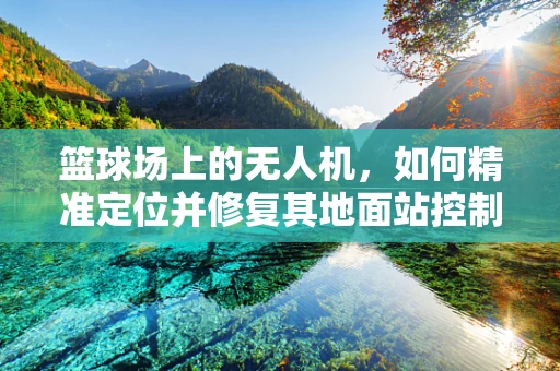 篮球场上的无人机，如何精准定位并修复其地面站控制问题？