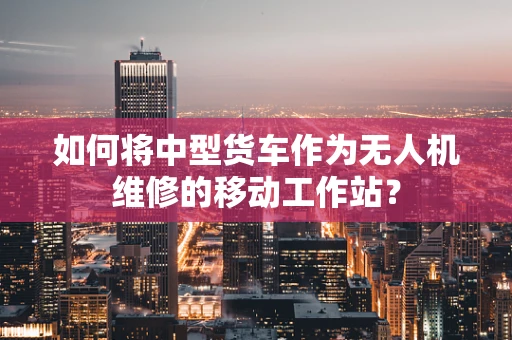 如何将中型货车作为无人机维修的移动工作站？