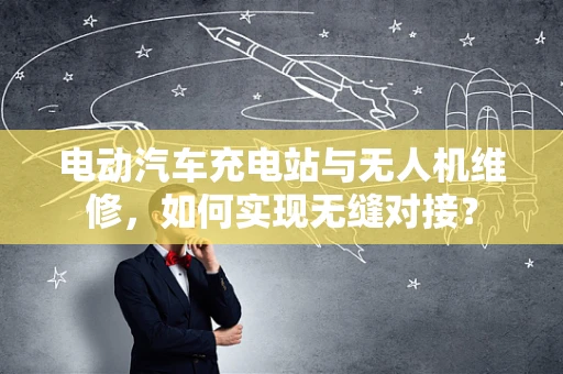 电动汽车充电站与无人机维修，如何实现无缝对接？