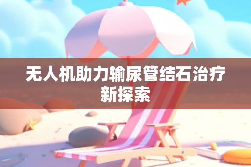 无人机助力输尿管结石治疗新探索
