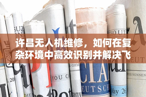 许昌无人机维修，如何在复杂环境中高效识别并解决飞行故障？