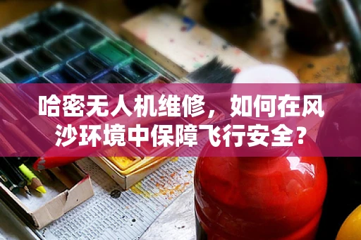 哈密无人机维修，如何在风沙环境中保障飞行安全？