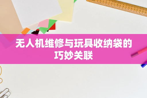 无人机维修与玩具收纳袋的巧妙关联