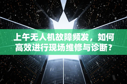 上午无人机故障频发，如何高效进行现场维修与诊断？