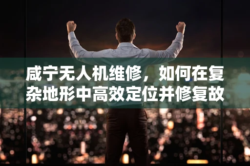 咸宁无人机维修，如何在复杂地形中高效定位并修复故障？