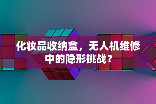化妆品收纳盒，无人机维修中的隐形挑战？