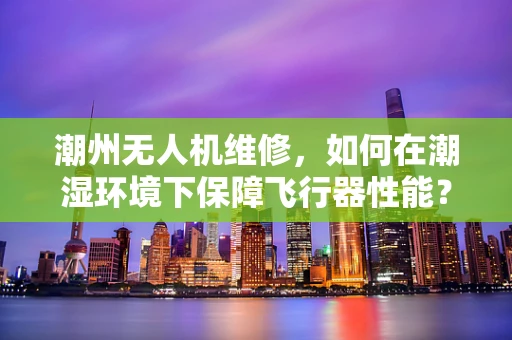 潮州无人机维修，如何在潮湿环境下保障飞行器性能？