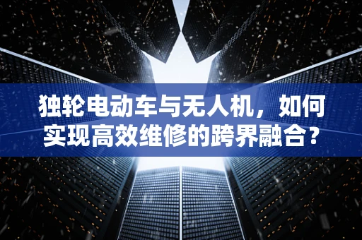 独轮电动车与无人机，如何实现高效维修的跨界融合？