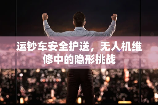 运钞车安全护送，无人机维修中的隐形挑战