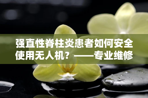 强直性脊柱炎患者如何安全使用无人机？——专业维修视角下的安全考量