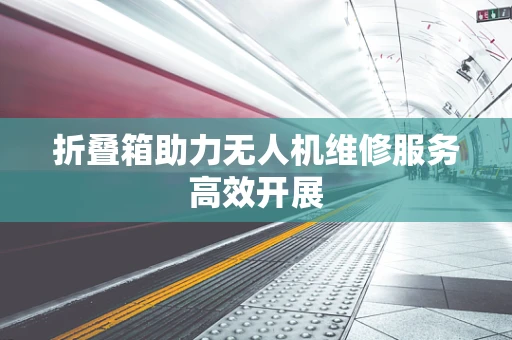 折叠箱助力无人机维修服务高效开展
