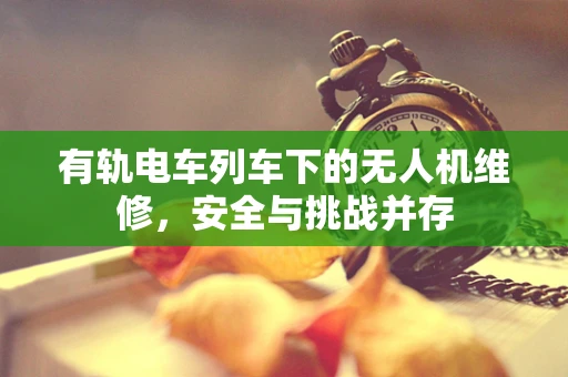 有轨电车列车下的无人机维修，安全与挑战并存