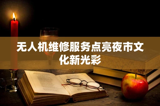 无人机维修服务点亮夜市文化新光彩