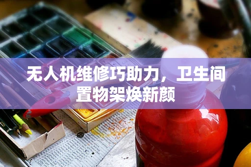 无人机维修巧助力，卫生间置物架焕新颜