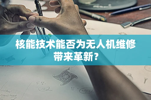 核能技术能否为无人机维修带来革新？