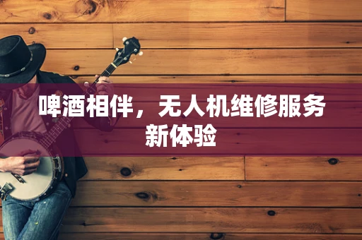 啤酒相伴，无人机维修服务新体验