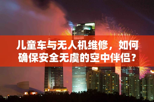 儿童车与无人机维修，如何确保安全无虞的空中伴侣？