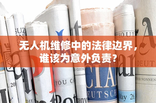 无人机维修中的法律边界，谁该为意外负责？