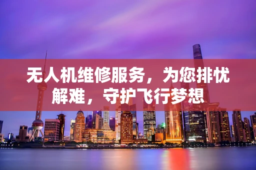 无人机维修服务，为您排忧解难，守护飞行梦想
