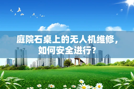 庭院石桌上的无人机维修，如何安全进行？