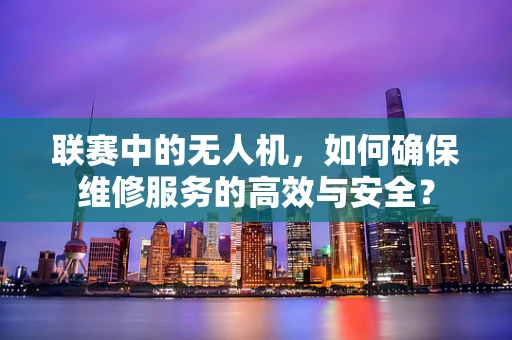 联赛中的无人机，如何确保维修服务的高效与安全？