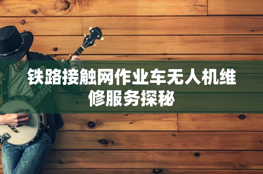 铁路接触网作业车无人机维修服务探秘