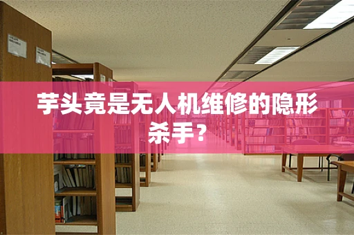 芋头竟是无人机维修的隐形杀手？