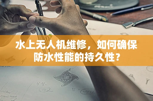 水上无人机维修，如何确保防水性能的持久性？