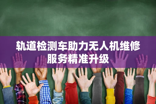 轨道检测车助力无人机维修服务精准升级