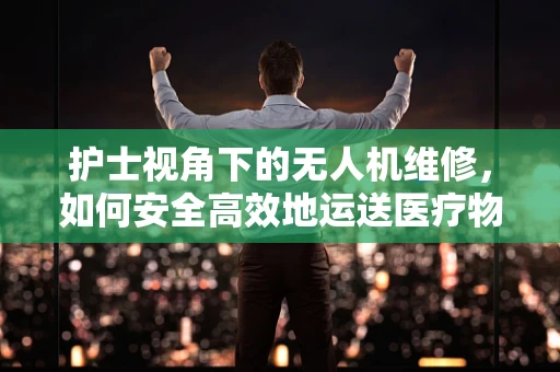 护士视角下的无人机维修，如何安全高效地运送医疗物资？