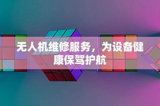 无人机维修服务，为设备健康保驾护航