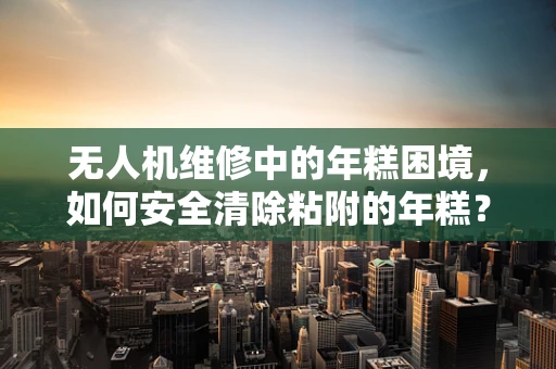 无人机维修中的年糕困境，如何安全清除粘附的年糕？