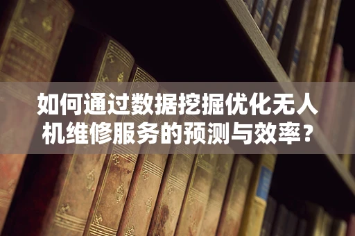 如何通过数据挖掘优化无人机维修服务的预测与效率？