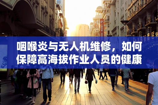 咽喉炎与无人机维修，如何保障高海拔作业人员的健康？