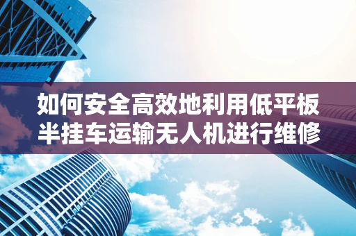 如何安全高效地利用低平板半挂车运输无人机进行维修？