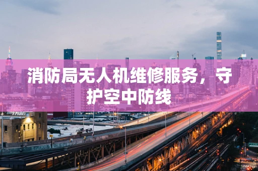 消防局无人机维修服务，守护空中防线