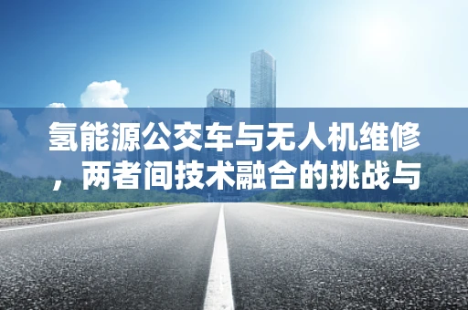 氢能源公交车与无人机维修，两者间技术融合的挑战与机遇？